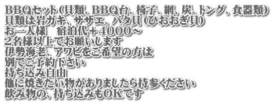 BBQセット（貝類、BBQ台、椅子、網、炭、トング、食器類） 貝類は岩ガキ、サザエ、バタ貝（ひおおぎ貝） お一人様　宿泊代＋４０００～ ２名様以上でお願いします 伊勢海老、アワビをご希望の方は 別でご予約下さい 持ち込み自由 他に焼きたい物がありましたら持参ください 飲み物の、持ち込みもOKです